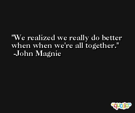 We realized we really do better when when we're all together. -John Magnie