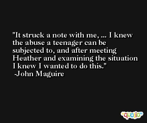 It struck a note with me, ... I knew the abuse a teenager can be subjected to, and after meeting Heather and examining the situation I knew I wanted to do this. -John Maguire