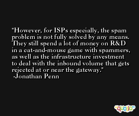 However, for ISPs especially, the spam problem is not fully solved by any means. They still spend a lot of money on R&D in a cat-and-mouse game with spammers, as well as the infrastructure investment to deal with the inbound volume that gets rejected at or near the gateway. -Jonathan Penn