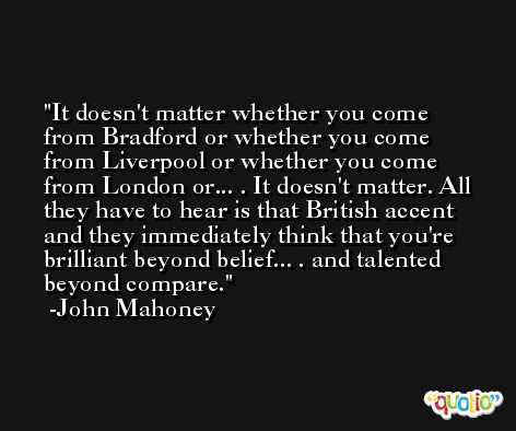 It doesn't matter whether you come from Bradford or whether you come from Liverpool or whether you come from London or... . It doesn't matter. All they have to hear is that British accent and they immediately think that you're brilliant beyond belief... . and talented beyond compare. -John Mahoney