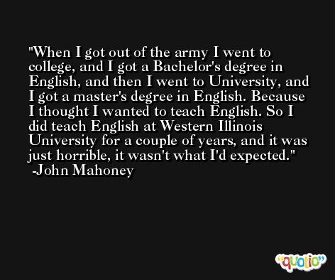 When I got out of the army I went to college, and I got a Bachelor's degree in English, and then I went to University, and I got a master's degree in English. Because I thought I wanted to teach English. So I did teach English at Western Illinois University for a couple of years, and it was just horrible, it wasn't what I'd expected. -John Mahoney