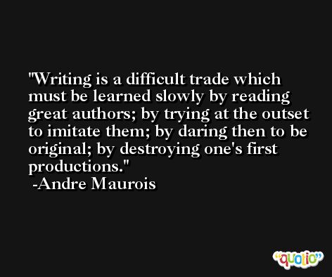 Writing is a difficult trade which must be learned slowly by reading great authors; by trying at the outset to imitate them; by daring then to be original; by destroying one's first productions. -Andre Maurois