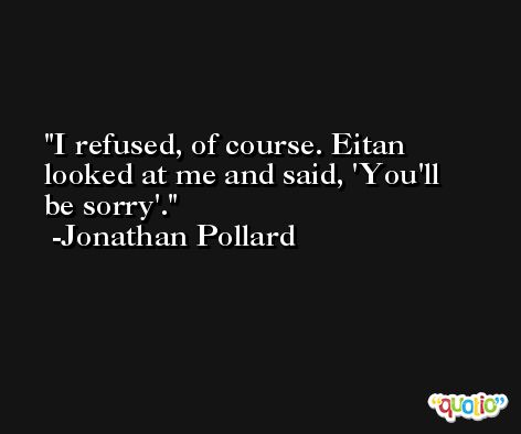 I refused, of course. Eitan looked at me and said, 'You'll be sorry'. -Jonathan Pollard