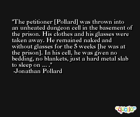The petitioner [Pollard] was thrown into an unheated dungeon cell in the basement of the prison. His clothes and his glasses were taken away. He remained naked and without glasses for the 5 weeks [he was at the prison]. In his cell, he was given no bedding, no blankets, just a hard metal slab to sleep on ... . -Jonathan Pollard