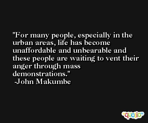 For many people, especially in the urban areas, life has become unaffordable and unbearable and these people are waiting to vent their anger through mass demonstrations. -John Makumbe
