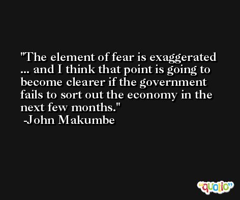 The element of fear is exaggerated ... and I think that point is going to become clearer if the government fails to sort out the economy in the next few months. -John Makumbe