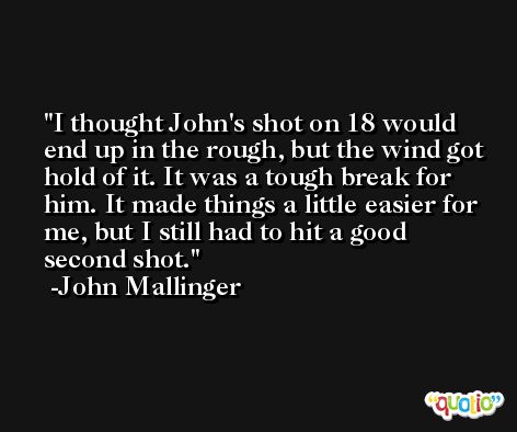 I thought John's shot on 18 would end up in the rough, but the wind got hold of it. It was a tough break for him. It made things a little easier for me, but I still had to hit a good second shot. -John Mallinger