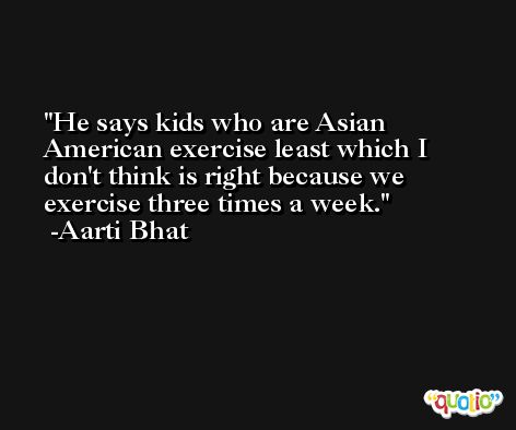 He says kids who are Asian American exercise least which I don't think is right because we exercise three times a week. -Aarti Bhat