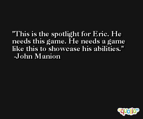 This is the spotlight for Eric. He needs this game. He needs a game like this to showcase his abilities. -John Manion