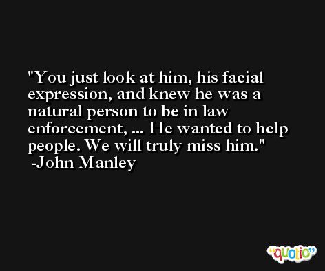 You just look at him, his facial expression, and knew he was a natural person to be in law enforcement, ... He wanted to help people. We will truly miss him. -John Manley