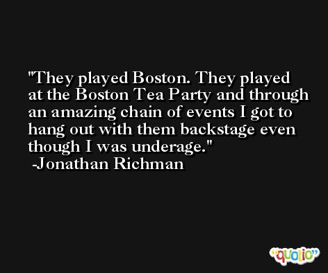 They played Boston. They played at the Boston Tea Party and through an amazing chain of events I got to hang out with them backstage even though I was underage. -Jonathan Richman