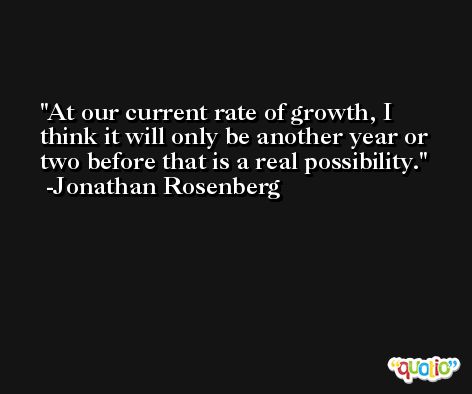 At our current rate of growth, I think it will only be another year or two before that is a real possibility. -Jonathan Rosenberg