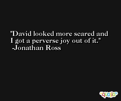 David looked more scared and I got a perverse joy out of it. -Jonathan Ross