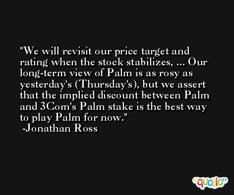 We will revisit our price target and rating when the stock stabilizes, ... Our long-term view of Palm is as rosy as yesterday's (Thursday's), but we assert that the implied discount between Palm and 3Com's Palm stake is the best way to play Palm for now. -Jonathan Ross
