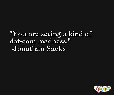 You are seeing a kind of dot-com madness. -Jonathan Sacks