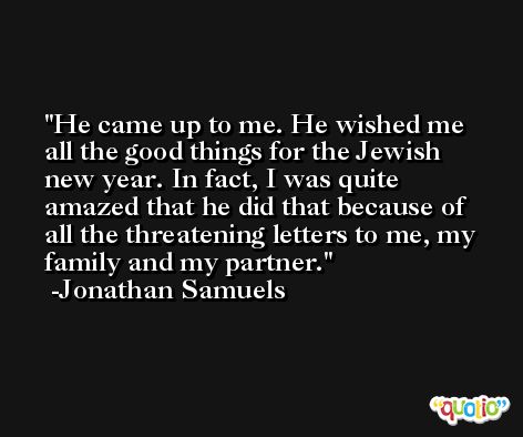 He came up to me. He wished me all the good things for the Jewish new year. In fact, I was quite amazed that he did that because of all the threatening letters to me, my family and my partner. -Jonathan Samuels