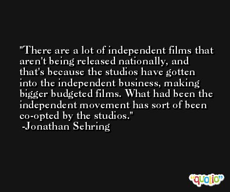 There are a lot of independent films that aren't being released nationally, and that's because the studios have gotten into the independent business, making bigger budgeted films. What had been the independent movement has sort of been co-opted by the studios. -Jonathan Sehring