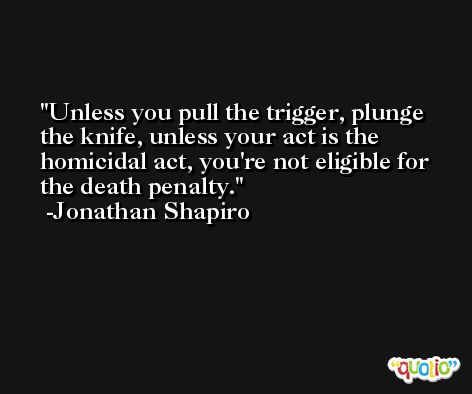 Unless you pull the trigger, plunge the knife, unless your act is the homicidal act, you're not eligible for the death penalty. -Jonathan Shapiro