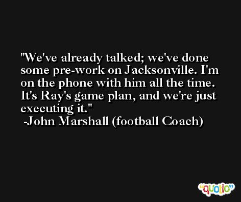 We've already talked; we've done some pre-work on Jacksonville. I'm on the phone with him all the time. It's Ray's game plan, and we're just executing it. -John Marshall (football Coach)