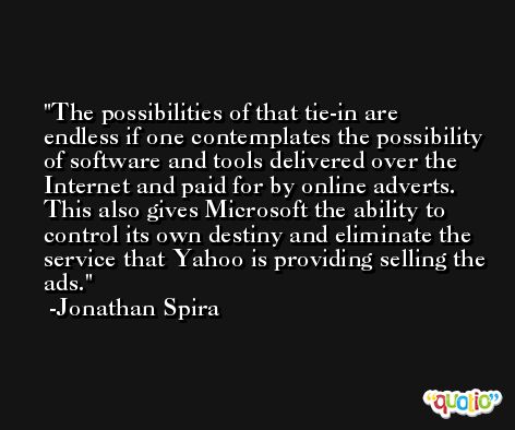 The possibilities of that tie-in are endless if one contemplates the possibility of software and tools delivered over the Internet and paid for by online adverts. This also gives Microsoft the ability to control its own destiny and eliminate the service that Yahoo is providing selling the ads. -Jonathan Spira