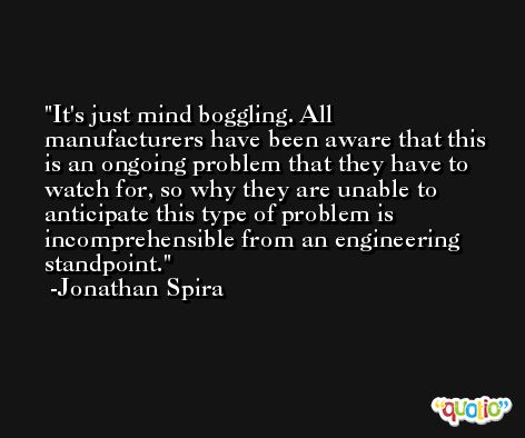 It's just mind boggling. All manufacturers have been aware that this is an ongoing problem that they have to watch for, so why they are unable to anticipate this type of problem is incomprehensible from an engineering standpoint. -Jonathan Spira