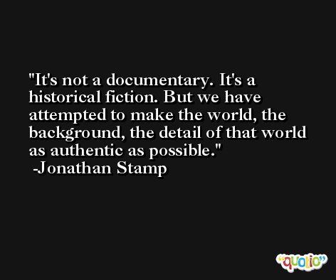 It's not a documentary. It's a historical fiction. But we have attempted to make the world, the background, the detail of that world as authentic as possible. -Jonathan Stamp