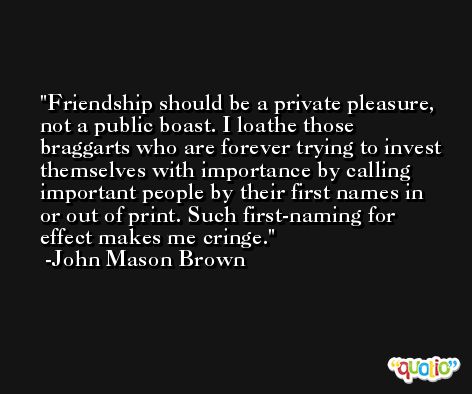 Friendship should be a private pleasure, not a public boast. I loathe those braggarts who are forever trying to invest themselves with importance by calling important people by their first names in or out of print. Such first-naming for effect makes me cringe. -John Mason Brown
