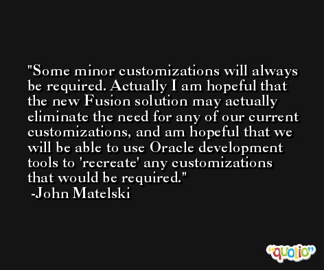 Some minor customizations will always be required. Actually I am hopeful that the new Fusion solution may actually eliminate the need for any of our current customizations, and am hopeful that we will be able to use Oracle development tools to 'recreate' any customizations that would be required. -John Matelski