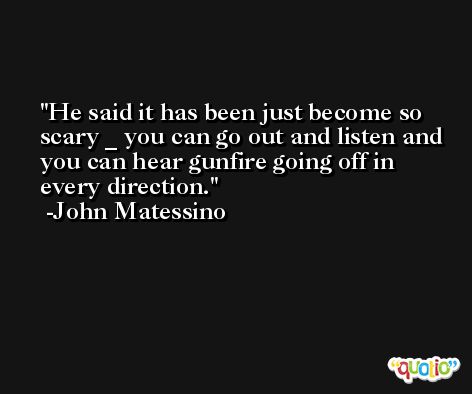 He said it has been just become so scary _ you can go out and listen and you can hear gunfire going off in every direction. -John Matessino