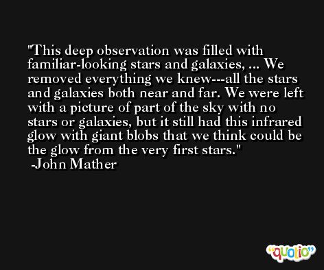 This deep observation was filled with familiar-looking stars and galaxies, ... We removed everything we knew---all the stars and galaxies both near and far. We were left with a picture of part of the sky with no stars or galaxies, but it still had this infrared glow with giant blobs that we think could be the glow from the very first stars. -John Mather