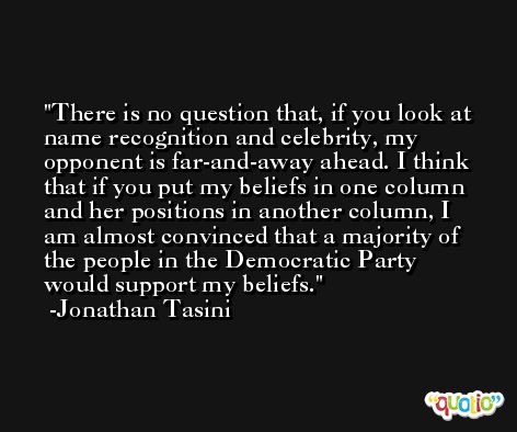 There is no question that, if you look at name recognition and celebrity, my opponent is far-and-away ahead. I think that if you put my beliefs in one column and her positions in another column, I am almost convinced that a majority of the people in the Democratic Party would support my beliefs. -Jonathan Tasini