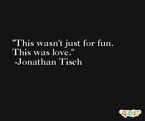 This wasn't just for fun. This was love. -Jonathan Tisch