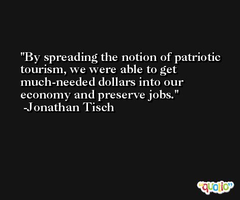 By spreading the notion of patriotic tourism, we were able to get much-needed dollars into our economy and preserve jobs. -Jonathan Tisch