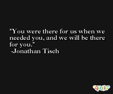 You were there for us when we needed you, and we will be there for you. -Jonathan Tisch