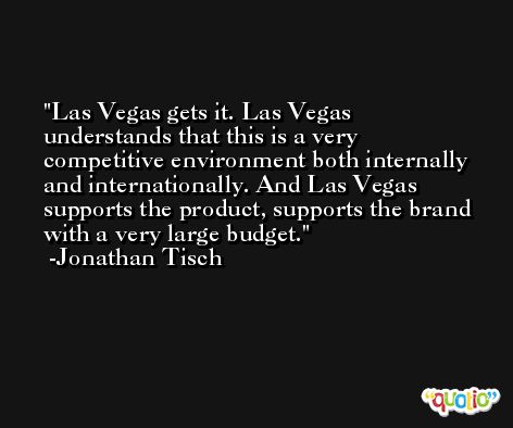 Las Vegas gets it. Las Vegas understands that this is a very competitive environment both internally and internationally. And Las Vegas supports the product, supports the brand with a very large budget. -Jonathan Tisch