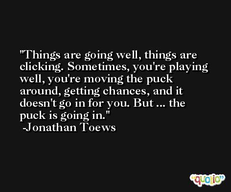 Things are going well, things are clicking. Sometimes, you're playing well, you're moving the puck around, getting chances, and it doesn't go in for you. But ... the puck is going in. -Jonathan Toews