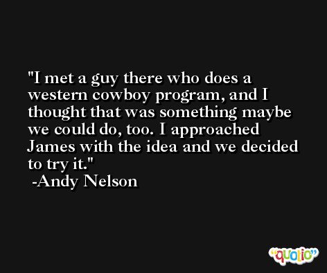 I met a guy there who does a western cowboy program, and I thought that was something maybe we could do, too. I approached James with the idea and we decided to try it. -Andy Nelson