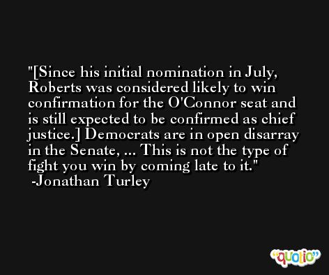 [Since his initial nomination in July, Roberts was considered likely to win confirmation for the O'Connor seat and is still expected to be confirmed as chief justice.] Democrats are in open disarray in the Senate, ... This is not the type of fight you win by coming late to it. -Jonathan Turley