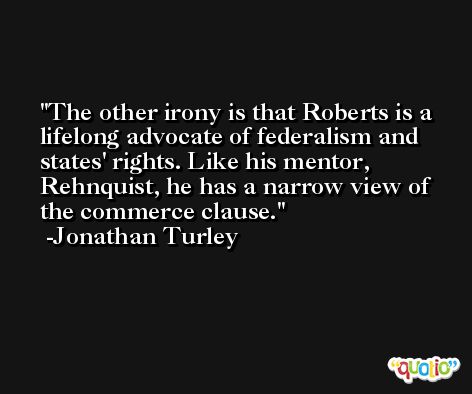 The other irony is that Roberts is a lifelong advocate of federalism and states' rights. Like his mentor, Rehnquist, he has a narrow view of the commerce clause. -Jonathan Turley