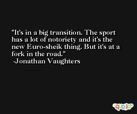 It's in a big transition. The sport has a lot of notoriety and it's the new Euro-sheik thing. But it's at a fork in the road. -Jonathan Vaughters