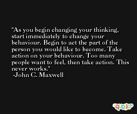 As you begin changing your thinking, start immediately to change your behaviour. Begin to act the part of the person you would like to become. Take action on your behaviour. Too many people want to feel, then take action. This never works. -John C. Maxwell