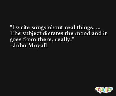 I write songs about real things, ... The subject dictates the mood and it goes from there, really. -John Mayall