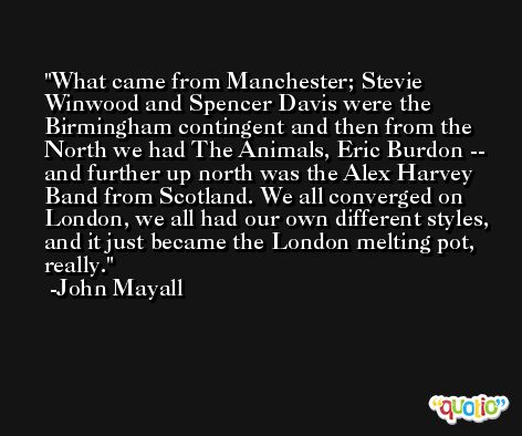 What came from Manchester; Stevie Winwood and Spencer Davis were the Birmingham contingent and then from the North we had The Animals, Eric Burdon -- and further up north was the Alex Harvey Band from Scotland. We all converged on London, we all had our own different styles, and it just became the London melting pot, really. -John Mayall