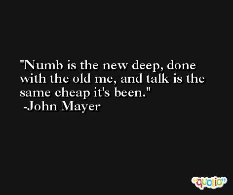 Numb is the new deep, done with the old me, and talk is the same cheap it's been. -John Mayer