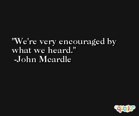 We're very encouraged by what we heard. -John Mcardle