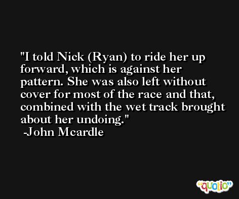 I told Nick (Ryan) to ride her up forward, which is against her pattern. She was also left without cover for most of the race and that, combined with the wet track brought about her undoing. -John Mcardle
