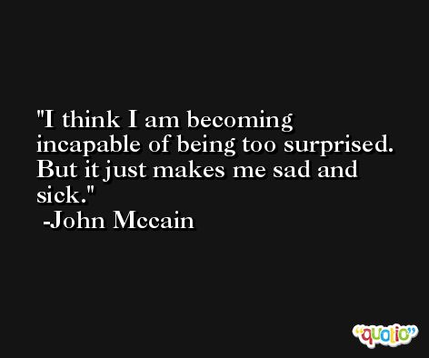 I think I am becoming incapable of being too surprised. But it just makes me sad and sick. -John Mccain