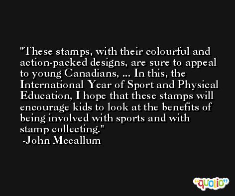 These stamps, with their colourful and action-packed designs, are sure to appeal to young Canadians, ... In this, the International Year of Sport and Physical Education, I hope that these stamps will encourage kids to look at the benefits of being involved with sports and with stamp collecting. -John Mccallum