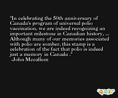 In celebrating the 50th anniversary of Canada's program of universal polio vaccination, we are indeed recognizing an important milestone in Canadian history, ... Although many of our memories associated with polio are somber, this stamp is a celebration of the fact that polio is indeed just a memory in Canada . -John Mccallum