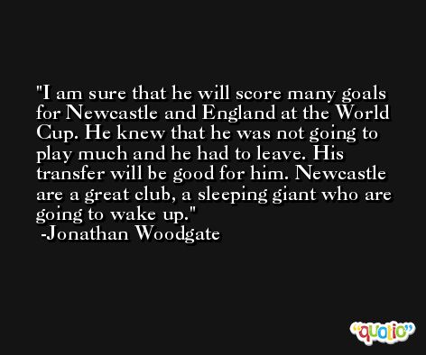 I am sure that he will score many goals for Newcastle and England at the World Cup. He knew that he was not going to play much and he had to leave. His transfer will be good for him. Newcastle are a great club, a sleeping giant who are going to wake up. -Jonathan Woodgate